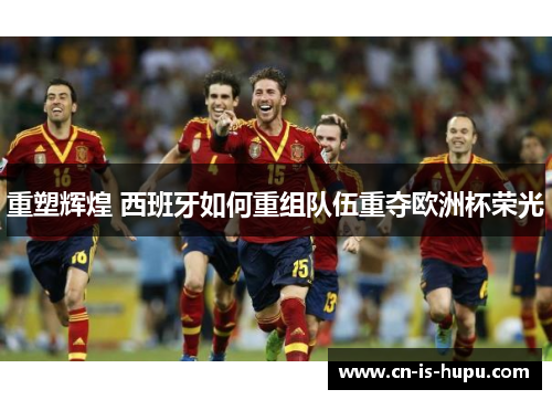重塑辉煌 西班牙如何重组队伍重夺欧洲杯荣光 重塑辉煌 西班牙如何重组队伍重夺欧洲杯荣光
