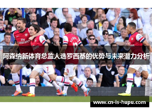 阿森纳新体育总监人选罗西基的优势与未来潜力分析 阿森纳新体育总监人选罗西基的优势与未来潜力分析