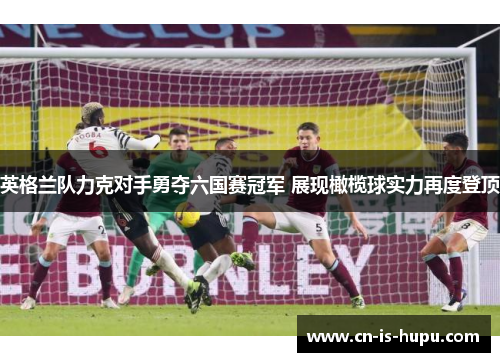 英格兰队力克对手勇夺六国赛冠军 展现橄榄球实力再度登顶 英格兰队力克对手勇夺六国赛冠军 展现橄榄球实力再度登顶