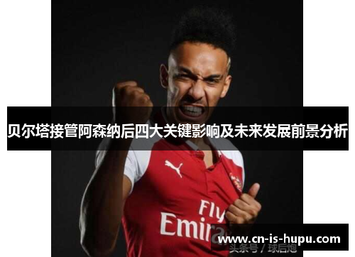 贝尔塔接管阿森纳后四大关键影响及未来发展前景分析