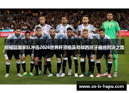 阿根廷国家队冲击2026世界杯资格及劲敌西班牙最终对决之路