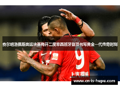 费尔明洛佩斯奥运决赛梅开二度率西班牙登顶书写黄金一代传奇时刻