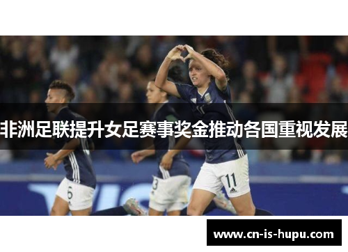 非洲足联提升女足赛事奖金推动各国重视发展 非洲足联提升女足赛事奖金推动各国重视发展